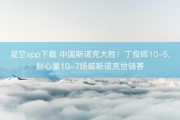 星空app下载 中国斯诺克大胜！丁俊晖10-5，赵心童10-7扬威斯诺克世锦赛