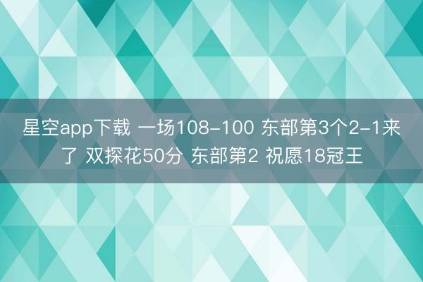 星空app下载 一场108-100 东部第3个2-1来了 双探花50分 东部第2 祝愿18冠王