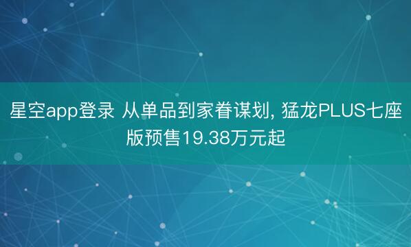 星空app登录 从单品到家眷谋划， 猛龙PLUS七座版预售19.38万元起
