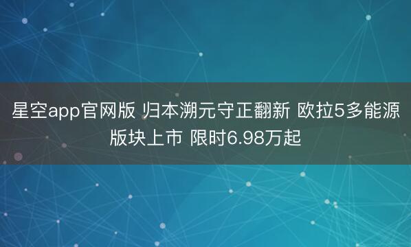 星空app官网版 归本溯元守正翻新 欧拉5多能源版块上市 限时6.98万起