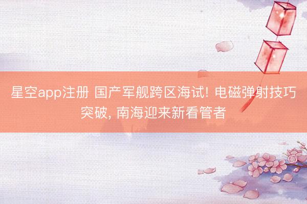 星空app注册 国产军舰跨区海试! 电磁弹射技巧突破， 南海迎来新看管者