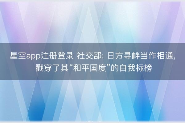 星空app注册登录 社交部: 日方寻衅当作相通， 戳穿了其“和平国度”的自我标榜