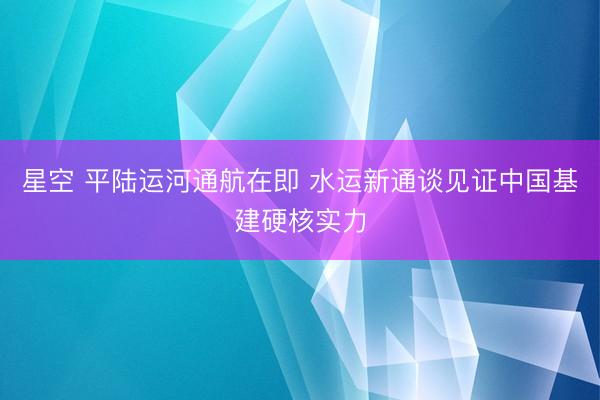 星空 平陆运河通航在即 水运新通谈见证中国基建硬核实力