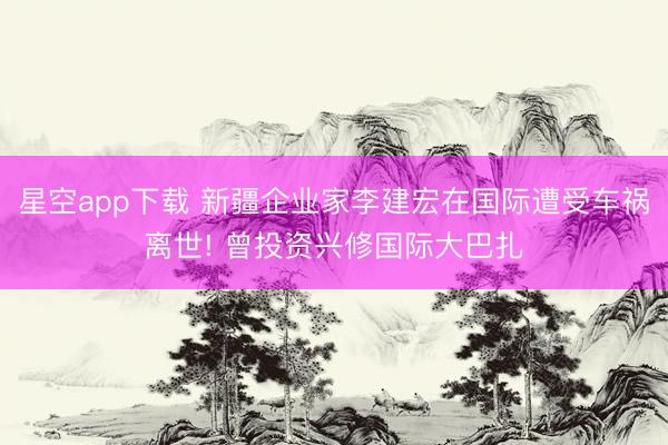 星空app下载 新疆企业家李建宏在国际遭受车祸离世! 曾投资兴修国际大巴扎