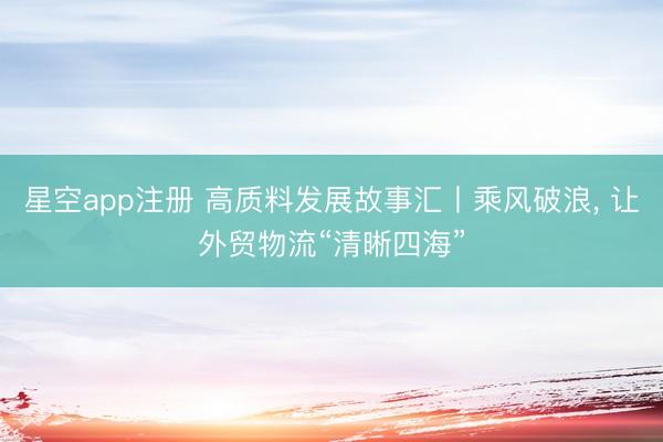 星空app注册 高质料发展故事汇丨乘风破浪， 让外贸物流“清晰四海”
