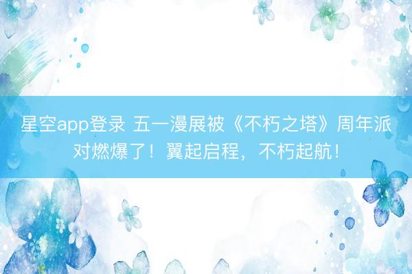 星空app登录 五一漫展被《不朽之塔》周年派对燃爆了！翼起启程，不朽起航！