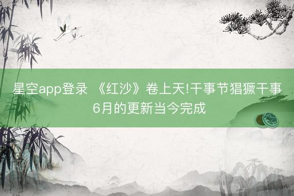 星空app登录 《红沙》卷上天!干事节猖獗干事 6月的更新当今完成
