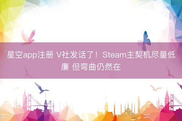 星空app注册 V社发话了！Steam主契机尽量低廉 但弯曲仍然在