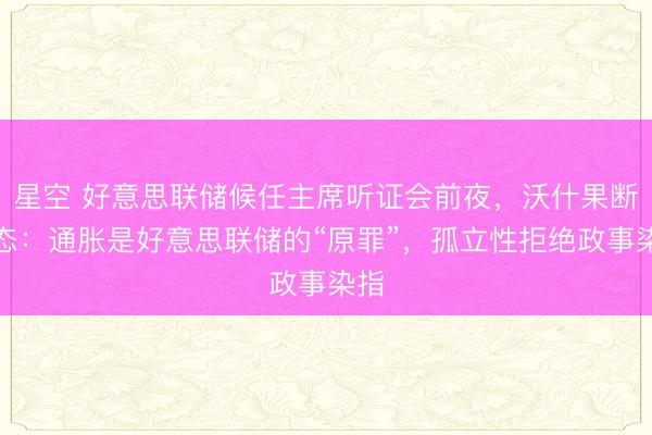 星空 好意思联储候任主席听证会前夜，沃什果断表态：通胀是好意思联储的“原罪”，孤立性拒绝政事染指