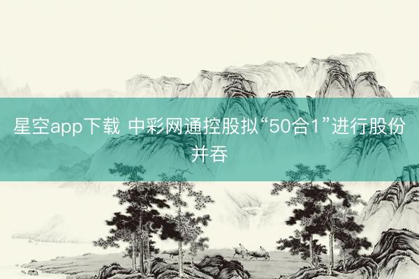 星空app下载 中彩网通控股拟“50合1”进行股份并吞