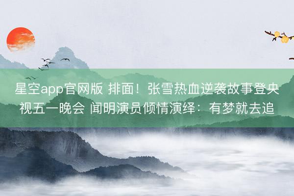 星空app官网版 排面！张雪热血逆袭故事登央视五一晚会 闻明演员倾情演绎：有梦就去追