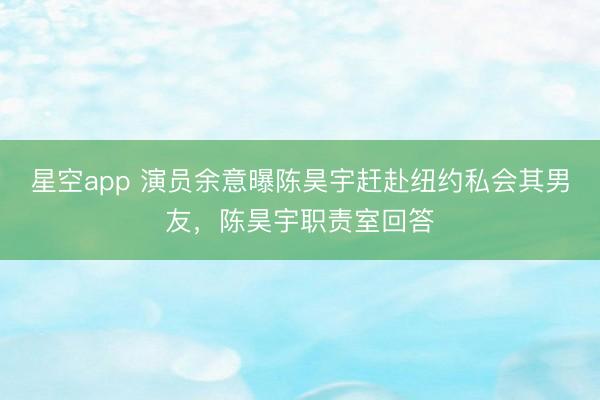 星空app 演员余意曝陈昊宇赶赴纽约私会其男友，陈昊宇职责室回答