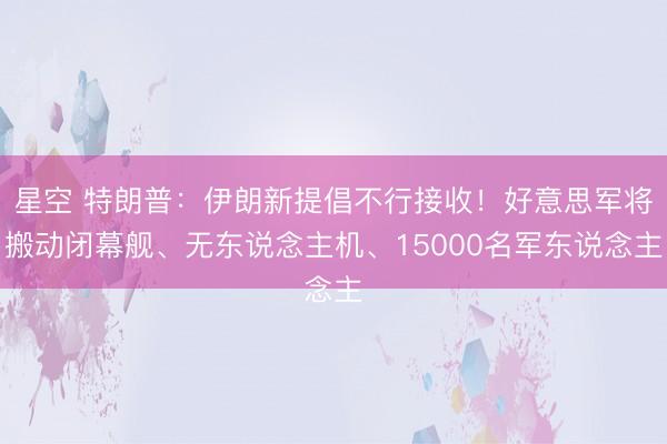 星空 特朗普：伊朗新提倡不行接收！好意思军将搬动闭幕舰、无东说念主机、15000名军东说念主