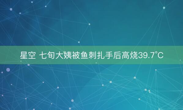 星空 七旬大姨被鱼刺扎手后高烧39.7°C