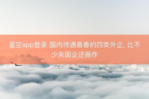 星空app登录 国内待遇最香的四类外企， 比不少央国企还振作