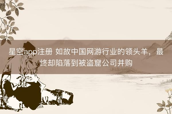 星空app注册 如故中国网游行业的领头羊，最终却陷落到被盗窟公司并购