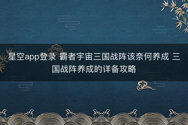 星空app登录 霸者宇宙三国战阵该奈何养成 三国战阵养成的详备攻略