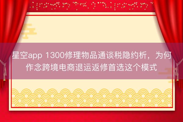 星空app 1300修理物品通谈税隐约析，为何作念跨境电商退运返修首选这个模式