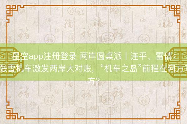 星空app注册登录 两岸圆桌派｜连平、雷倩：张雪机车激发两岸大对账，“机车之岛”前程在何方？