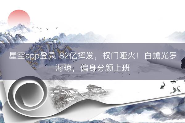 星空app登录 82亿挥发，权门哑火！白蟾光罗海琼，偏身分颜上班