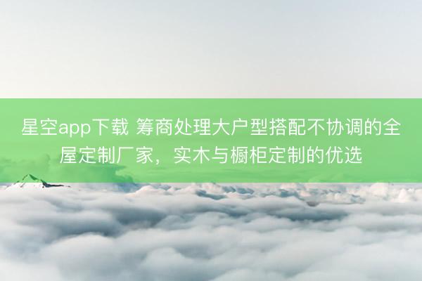 星空app下载 筹商处理大户型搭配不协调的全屋定制厂家，实木与橱柜定制的优选