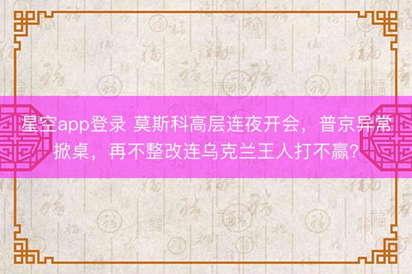 星空app登录 莫斯科高层连夜开会，普京异常掀桌，再不整改连乌克兰王人打不赢？