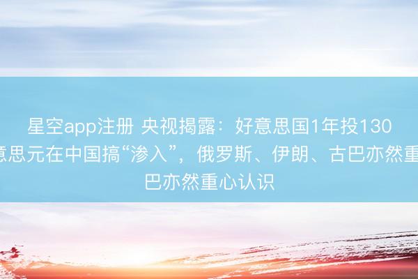星空app注册 央视揭露：好意思国1年投1300万好意思元在中国搞“渗入”，俄罗斯、伊朗、古巴亦然重心认识