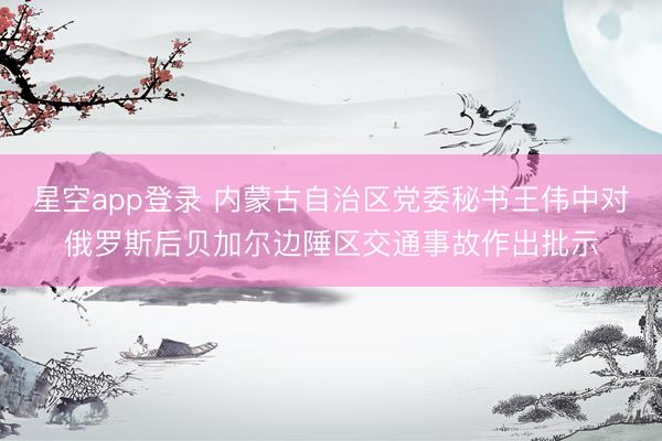 星空app登录 内蒙古自治区党委秘书王伟中对俄罗斯后贝加尔边陲区交通事故作出批示