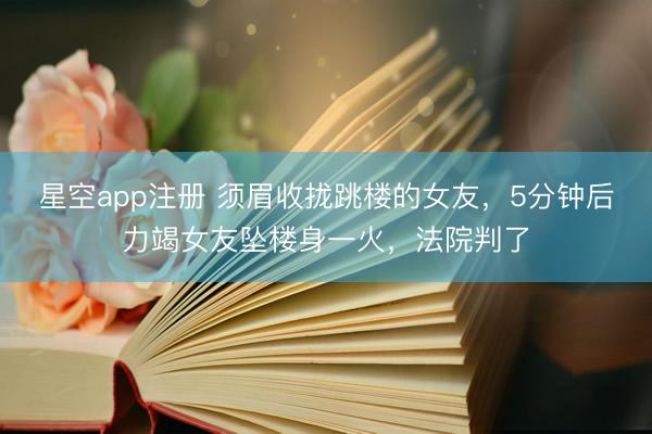 星空app注册 须眉收拢跳楼的女友，5分钟后力竭女友坠楼身一火，法院判了