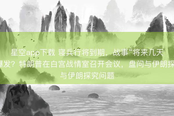 星空app下载 寝兵行将到期，战事“将来几天”再行爆发？特朗普在白宫战情室召开会议，盘问与伊朗探究问题