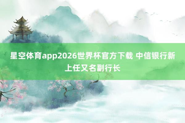 星空体育app2026世界杯官方下载 中信银行新上任又名副行长