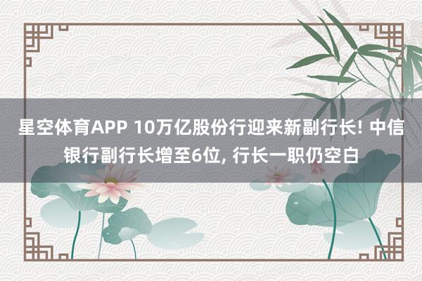 星空体育APP 10万亿股份行迎来新副行长! 中信银行副行长增至6位， 行长一职仍空白