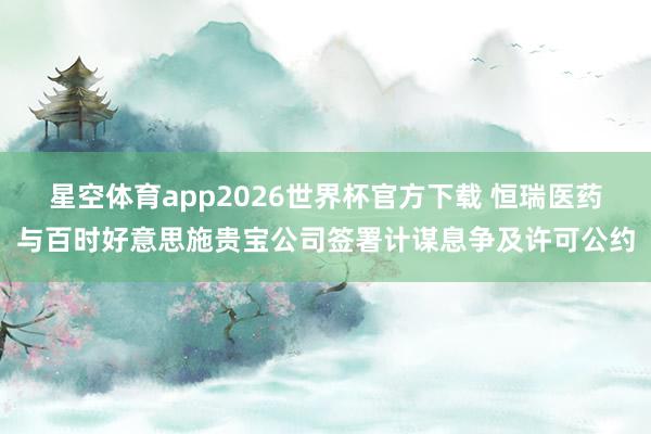 星空体育app2026世界杯官方下载 恒瑞医药与百时好意思施贵宝公司签署计谋息争及许可公约