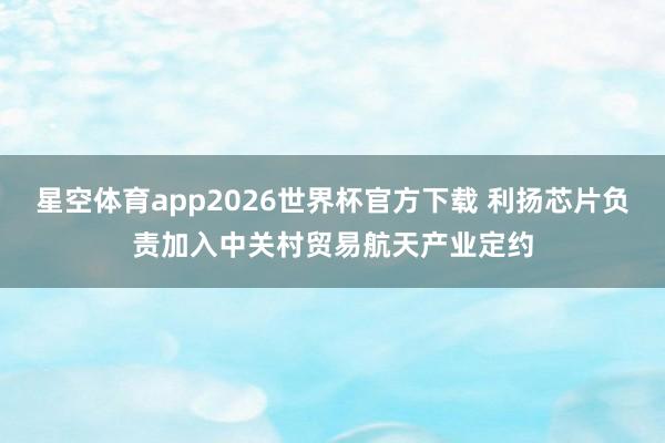 星空体育app2026世界杯官方下载 利扬芯片负责加入中关村贸易航天产业定约