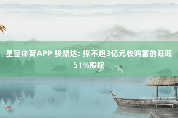 星空体育APP 骏鼎达: 拟不超3亿元收购富的旺旺51%股权