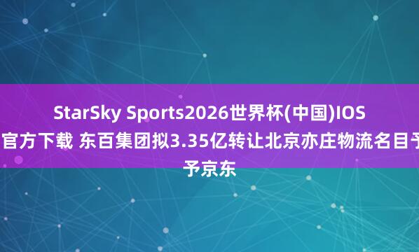 StarSky Sports2026世界杯(中国)IOS/安卓官方下载 东百集团拟3.35亿转让北京亦庄物流名目予京东