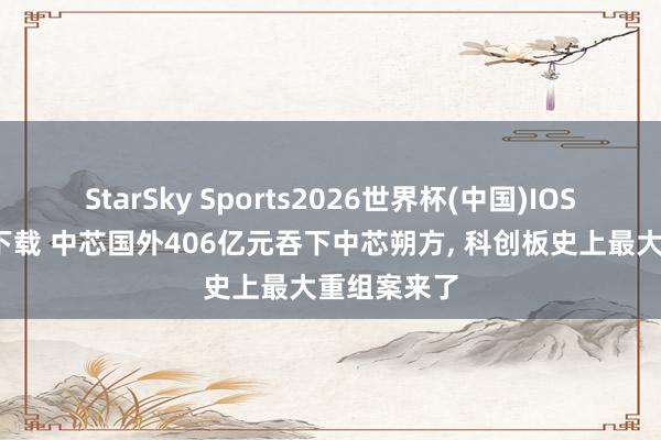 StarSky Sports2026世界杯(中国)IOS/安卓官方下载 中芯国外406亿元吞下中芯朔方， 科创板史上最大重组案来了