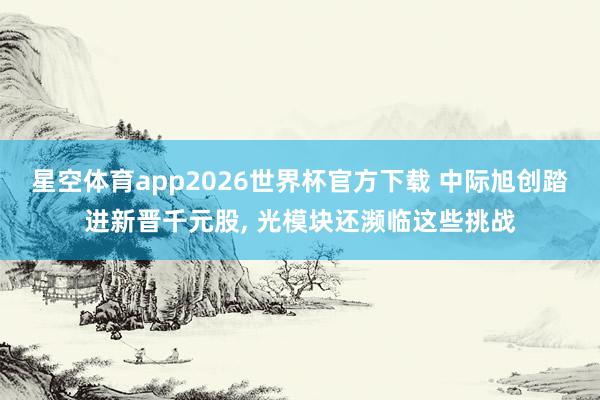 星空体育app2026世界杯官方下载 中际旭创踏进新晋千元股， 光模块还濒临这些挑战