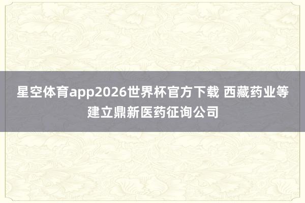 星空体育app2026世界杯官方下载 西藏药业等建立鼎新医药征询公司