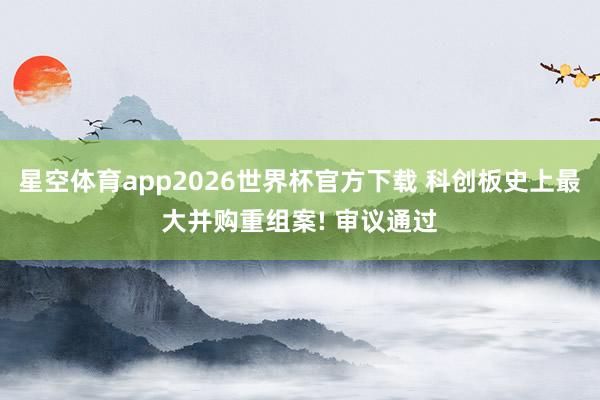 星空体育app2026世界杯官方下载 科创板史上最大并购重组案! 审议通过