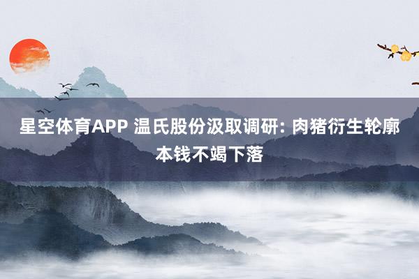 星空体育APP 温氏股份汲取调研: 肉猪衍生轮廓本钱不竭下落