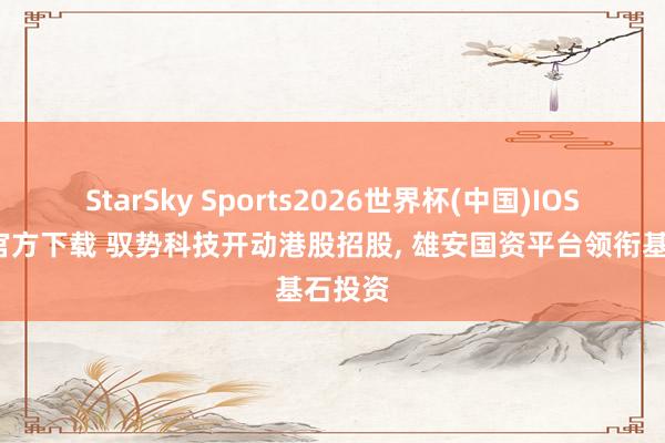 StarSky Sports2026世界杯(中国)IOS/安卓官方下载 驭势科技开动港股招股, 雄安国资平台领衔基石投资