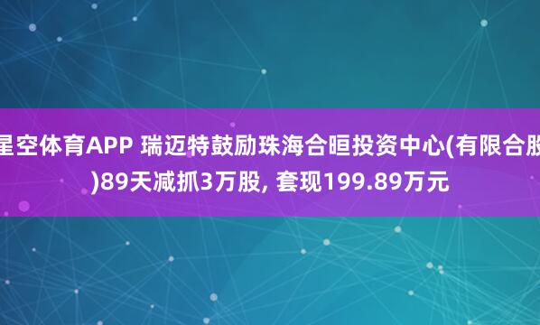 星空体育APP 瑞迈特鼓励珠海合晅投资中心(有限合股)89天减抓3万股， 套现199.89万元