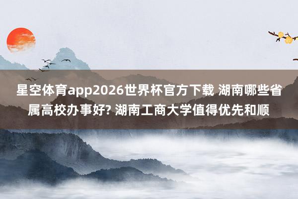 星空体育app2026世界杯官方下载 湖南哪些省属高校办事好? 湖南工商大学值得优先和顺