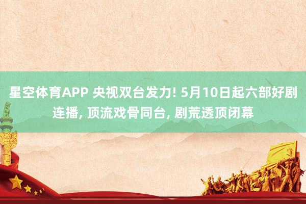 星空体育APP 央视双台发力! 5月10日起六部好剧连播， 顶流戏骨同台， 剧荒透顶闭幕