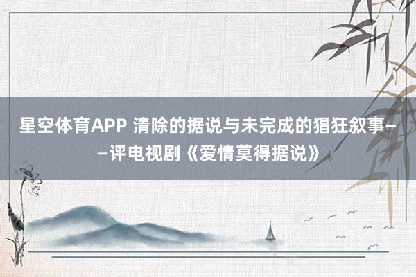 星空体育APP 清除的据说与未完成的猖狂叙事——评电视剧《爱情莫得据说》