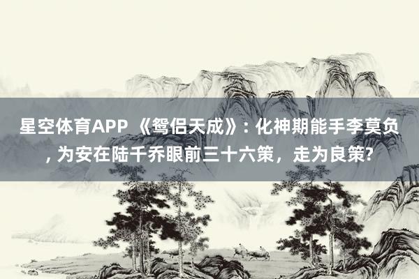 星空体育APP 《鸳侣天成》: 化神期能手李莫负， 为安在陆千乔眼前三十六策，走为良策?