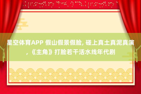 星空体育APP 假山假景假脸, 碰上真土真泥真演, 《主角》打脸若干活水线年代剧