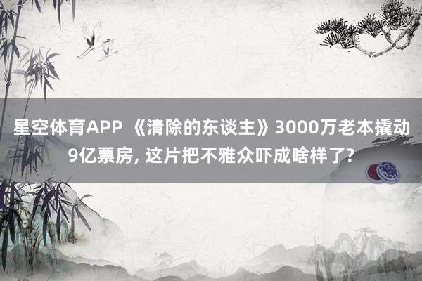 星空体育APP 《清除的东谈主》3000万老本撬动9亿票房, 这片把不雅众吓成啥样了?