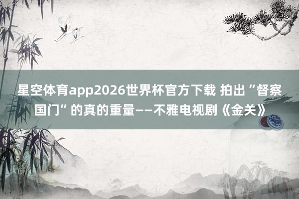 星空体育app2026世界杯官方下载 拍出“督察国门”的真的重量——不雅电视剧《金关》